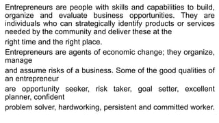 Entrepreneurs are people with skills and capabilities to build,
organize and evaluate business opportunities. They are
individuals who can strategically identify products or services
needed by the community and deliver these at the
right time and the right place.
Entrepreneurs are agents of economic change; they organize,
manage
and assume risks of a business. Some of the good qualities of
an entrepreneur
are opportunity seeker, risk taker, goal setter, excellent
planner, confident
problem solver, hardworking, persistent and committed worker.
 