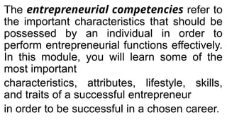 The entrepreneurial competencies refer to
the important characteristics that should be
possessed by an individual in order to
perform entrepreneurial functions effectively.
In this module, you will learn some of the
most important
characteristics, attributes, lifestyle, skills,
and traits of a successful entrepreneur
in order to be successful in a chosen career.
 