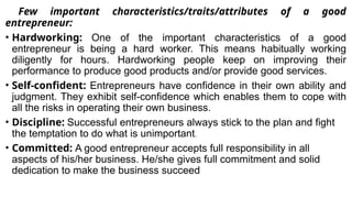 Few important characteristics/traits/attributes of a good
entrepreneur:
• Hardworking: One of the important characteristics of a good
entrepreneur is being a hard worker. This means habitually working
diligently for hours. Hardworking people keep on improving their
performance to produce good products and/or provide good services.
• Self-confident: Entrepreneurs have confidence in their own ability and
judgment. They exhibit self-confidence which enables them to cope with
all the risks in operating their own business.
• Discipline: Successful entrepreneurs always stick to the plan and fight
the temptation to do what is unimportant.
• Committed: A good entrepreneur accepts full responsibility in all
aspects of his/her business. He/she gives full commitment and solid
dedication to make the business succeed
 
