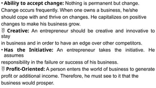 • Ability to accept change: Nothing is permanent but change.
Change occurs frequently. When one owns a business, he/she
should cope with and thrive on changes. He capitalizes on positive
changes to make his business grow.
 Creative: An entrepreneur should be creative and innovative to
stay
in business and in order to have an edge over other competitors.
• Has the Initiative: An entrepreneur takes the initiative. He
assumes
responsibility in the failure or success of his business.
 Profit-Oriented: A person enters the world of business to generate
profit or additional income. Therefore, he must see to it that the
business would prosper.
 