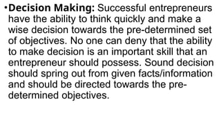 •Decision Making: Successful entrepreneurs
have the ability to think quickly and make a
wise decision towards the pre-determined set
of objectives. No one can deny that the ability
to make decision is an important skill that an
entrepreneur should possess. Sound decision
should spring out from given facts/information
and should be directed towards the pre-
determined objectives.
 