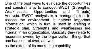 One of the best ways to evaluate the opportunities
and constraints is to conduct SWOT (Strengths,
Weaknesses, Opportunities and Threats)
Analysis. SWOT analysis is a managerial tool to
assess the environment. It gathers important
information, which in turn is used in crafting a
strategic plan. Strengths and weaknesses are
internal in an organization. Basically they relate to
resources owned by the organization, things that
one has control over, as- well
as the extent of its marketing capability.
 