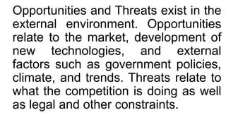 Opportunities and Threats exist in the
external environment. Opportunities
relate to the market, development of
new technologies, and external
factors such as government policies,
climate, and trends. Threats relate to
what the competition is doing as well
as legal and other constraints.
 