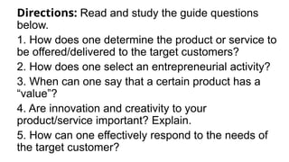 Directions: Read and study the guide questions
below.
1. How does one determine the product or service to
be offered/delivered to the target customers?
2. How does one select an entrepreneurial activity?
3. When can one say that a certain product has a
“value”?
4. Are innovation and creativity to your
product/service important? Explain.
5. How can one effectively respond to the needs of
the target customer?
 