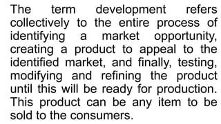 The term development refers
collectively to the entire process of
identifying a market opportunity,
creating a product to appeal to the
identified market, and finally, testing,
modifying and refining the product
until this will be ready for production.
This product can be any item to be
sold to the consumers.
 