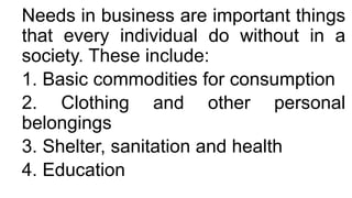 Needs in business are important things
that every individual do without in a
society. These include:
1. Basic commodities for consumption
2. Clothing and other personal
belongings
3. Shelter, sanitation and health
4. Education
 