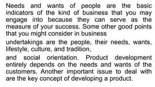 Needs and wants of people are the basic
indicators of the kind of business that you may
engage into because they can serve as the
measure of your success. Some other good points
that you might consider in business
undertakings are the people, their needs, wants,
lifestyle, culture, and tradition,
and social orientation. Product development
entirely depends on the needs and wants of the
customers. Another important issue to deal with
are the key concept of developing a product.
 