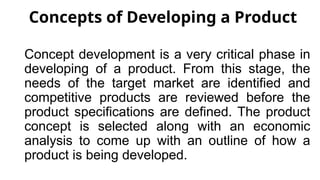 Concepts of Developing a Product
Concept development is a very critical phase in
developing of a product. From this stage, the
needs of the target market are identified and
competitive products are reviewed before the
product specifications are defined. The product
concept is selected along with an economic
analysis to come up with an outline of how a
product is being developed.
 