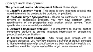 Concept and Development
The process of product development follows these steps:
• A. Identify Customer Needs- This stage is very important because this
would determine the product to be produced or provided.
• B. Establish Target Specifications - Based on customers' needs and
reviews of competitive products, you may now establish target
specifications of the prospective new product and/or service. Target
specifications are essentially a wish-list.
• C. Analyze Competitive Products - It is imperative to analyze existing
competitive products to provide important information on establishing
product/service specifications.
• D. Generate Product Concepts - After having gone through with the
previous processes, you may now develop a number of product concepts
to illustrate what types of product/service are both technically feasible and
would best meet the requirements of the target consumers/market.
 