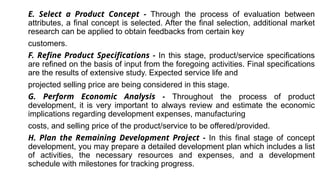E. Select a Product Concept - Through the process of evaluation between
attributes, a final concept is selected. After the final selection, additional market
research can be applied to obtain feedbacks from certain key
customers.
F. Refine Product Specifications - In this stage, product/service specifications
are refined on the basis of input from the foregoing activities. Final specifications
are the results of extensive study. Expected service life and
projected selling price are being considered in this stage.
G. Perform Economic Analysis - Throughout the process of product
development, it is very important to always review and estimate the economic
implications regarding development expenses, manufacturing
costs, and selling price of the product/service to be offered/provided.
H. Plan the Remaining Development Project - In this final stage of concept
development, you may prepare a detailed development plan which includes a list
of activities, the necessary resources and expenses, and a development
schedule with milestones for tracking progress.
 