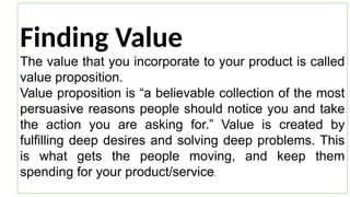 Finding Value
The value that you incorporate to your product is called
value proposition.
Value proposition is “a believable collection of the most
persuasive reasons people should notice you and take
the action you are asking for.” Value is created by
fulfilling deep desires and solving deep problems. This
is what gets the people moving, and keep them
spending for your product/service.
 