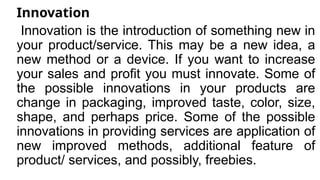 Innovation
Innovation is the introduction of something new in
your product/service. This may be a new idea, a
new method or a device. If you want to increase
your sales and profit you must innovate. Some of
the possible innovations in your products are
change in packaging, improved taste, color, size,
shape, and perhaps price. Some of the possible
innovations in providing services are application of
new improved methods, additional feature of
product/ services, and possibly, freebies.
 