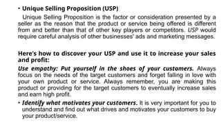 • Unique Selling Proposition (USP)
Unique Selling Proposition is the factor or consideration presented by a
seller as the reason that the product or service being offered is different
from and better than that of other key players or competitors. USP would
require careful analysis of other businesses' ads and marketing messages.
Here's how to discover your USP and use it to increase your sales
and profit:
Use empathy: Put yourself in the shoes of your customers. Always
focus on the needs of the target customers and forget falling in love with
your own product or service. Always remember, you are making this
product or providing for the target customers to eventually increase sales
and earn high profit.
• Identify what motivates your customers. It is very important for you to
understand and find out what drives and motivates your customers to buy
your product/service.
 