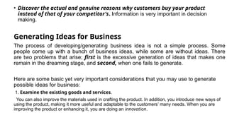 • Discover the actual and genuine reasons why customers buy your product
instead of that of your competitor's. Information is very important in decision
making.
Generating Ideas for Business
The process of developing/generating business idea is not a simple process. Some
people come up with a bunch of business ideas, while some are without ideas. There
are two problems that arise; first is the excessive generation of ideas that makes one
remain in the dreaming stage, and second, when one fails to generate.
Here are some basic yet very important considerations that you may use to generate
possible ideas for business:
1. Examine the existing goods and services.
You can also improve the materials used in crafting the product. In addition, you introduce new ways of
using the product, making it more useful and adaptable to the customers’ many needs. When you are
improving the product or enhancing it, you are doing an innovation.
 