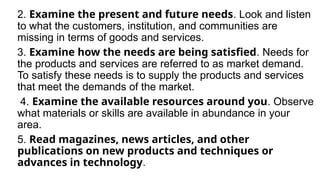 2. Examine the present and future needs. Look and listen
to what the customers, institution, and communities are
missing in terms of goods and services.
3. Examine how the needs are being satisfied. Needs for
the products and services are referred to as market demand.
To satisfy these needs is to supply the products and services
that meet the demands of the market.
4. Examine the available resources around you. Observe
what materials or skills are available in abundance in your
area.
5. Read magazines, news articles, and other
publications on new products and techniques or
advances in technology.
 