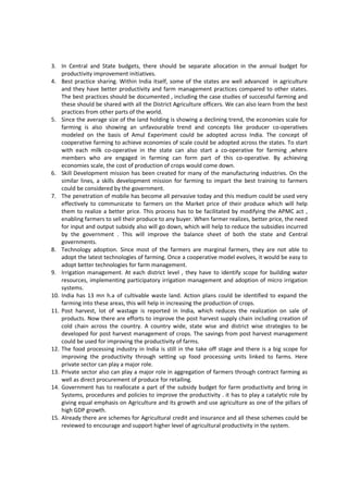 3. In Central and State budgets, there should be separate allocation in the annual budget for
productivity improvement initiatives.
4. Best practice sharing. Within India itself, some of the states are well advanced in agriculture
and they have better productivity and farm management practices compared to other states.
The best practices should be documented , including the case studies of successful farming and
these should be shared with all the District Agriculture officers. We can also learn from the best
practices from other parts of the world.
5. Since the average size of the land holding is showing a declining trend, the economies scale for
farming is also showing an unfavourable trend and concepts like producer co-operatives
modeled on the basis of Amul Experiment could be adopted across India. The concept of
cooperative farming to achieve economies of scale could be adopted across the states. To start
with each milk co-operative in the state can also start a co-operative for farming ,where
members who are engaged in farming can form part of this co-operative. By achieving
economies scale, the cost of production of crops would come down.
6. Skill Development mission has been created for many of the manufacturing industries. On the
similar lines, a skills development mission for farming to impart the best training to farmers
could be considered by the government.
7. The penetration of mobile has become all pervasive today and this medium could be used very
effectively to communicate to farmers on the Market price of their produce which will help
them to realize a better price. This process has to be facilitated by modifying the APMC act ,
enabling farmers to sell their produce to any buyer. When farmer realizes, better price, the need
for input and output subsidy also will go down, which will help to reduce the subsidies incurred
by the government . This will improve the balance sheet of both the state and Central
governments.
8. Technology adoption. Since most of the farmers are marginal farmers, they are not able to
adopt the latest technologies of farming. Once a cooperative model evolves, it would be easy to
adopt better technologies for farm management.
9. Irrigation management. At each district level , they have to identify scope for building water
resources, implementing participatory irrigation management and adoption of micro irrigation
systems.
10. India has 13 mn h.a of cultivable waste land. Action plans could be identified to expand the
farming into these areas, this will help in increasing the production of crops.
11. Post harvest, lot of wastage is reported in India, which reduces the realization on sale of
products. Now there are efforts to improve the post harvest supply chain including creation of
cold chain across the country. A country wide, state wise and district wise strategies to be
developed for post harvest management of crops. The savings from post harvest management
could be used for improving the productivity of farms.
12. The food processing industry in India is still in the take off stage and there is a big scope for
improving the productivity through setting up food processing units linked to farms. Here
private sector can play a major role.
13. Private sector also can play a major role in aggregation of farmers through contract farming as
well as direct procurement of produce for retailing.
14. Government has to reallocate a part of the subsidy budget for farm productivity and bring in
Systems, procedures and policies to improve the productivity . it has to play a catalytic role by
giving equal emphasis on Agriculture and its growth and use agriculture as one of the pillars of
high GDP growth.
15. Already there are schemes for Agricultural credit and insurance and all these schemes could be
reviewed to encourage and support higher level of agricultural productivity in the system.
 