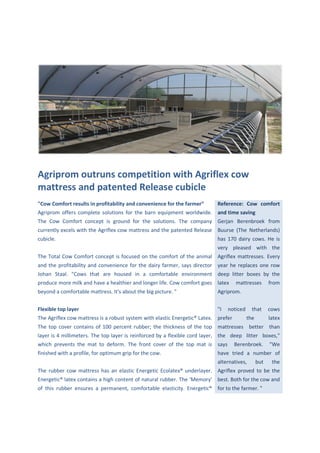 Agriprom outruns competition with Agriflex cow
mattress and patented Release cubicle
"Cow Comfort results in profitability and convenience for the farmer”      Reference: Cow comfort
Agriprom offers complete solutions for the barn equipment worldwide. and time saving
The Cow Comfort concept is ground for the solutions. The company Gerjan Berenbroek from
currently excels with the Agriflex cow mattress and the patented Release Buurse (The Netherlands)
cubicle.                                                                   has 170 dairy cows. He is
                                                                           very pleased with the
The Total Cow Comfort concept is focused on the comfort of the animal Agriflex mattresses. Every
and the profitability and convenience for the dairy farmer, says director year he replaces one row
Johan Staal. "Cows that are housed in a comfortable environment deep litter boxes by the
produce more milk and have a healthier and longer life. Cow comfort goes latex       mattresses       from
beyond a comfortable mattress. It's about the big picture. "               Agriprom.


Flexible top layer                                                         "I   noticed     that      cows
The Agriflex cow mattress is a robust system with elastic Energetic® Latex. prefer        the         latex
The top cover contains of 100 percent rubber; the thickness of the top mattresses better than
layer is 4 millimeters. The top layer is reinforced by a flexible cord layer, the deep litter boxes,"
which prevents the mat to deform. The front cover of the top mat is says             Berenbroek.      "We
finished with a profile, for optimum grip for the cow.                     have tried a number of
                                                                           alternatives,        but    the
The rubber cow mattress has an elastic Energetic Ecolatex® underlayer. Agriflex proved to be the
Energetic® latex contains a high content of natural rubber. The 'Memory' best. Both for the cow and
of this rubber ensures a permanent, comfortable elasticity. Energetic® for to the farmer. "
 