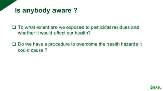 ❑ To what extent are we exposed to pesticidal residues and
whether it would affect our health?
❑ Do we have a procedure to overcome the health hazards it
could cause ?
Is anybody aware ?
 
