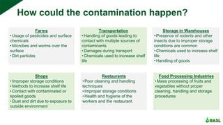 How could the contamination happen?
Farms
•Usage of pesticides and surface
chemicals
•Microbes and worms over the
surface
•Dirt particles
Transportation
•Handling of goods leading to
contact with multiple sources of
contaminants
•Damages during transport
•Chemicals used to increase shelf
life
Storage in Warehouses
•Presence of rodents and other
insects due to improper storage
conditions are common
•Chemicals used to increase shelf
life
•Handling of goods
Shops
•Improper storage conditions
•Methods to increase shelf life
•Contact with contaminated or
spoiled goods
•Dust and dirt due to exposure to
outside environment
Restaurants
•Poor cleaning and handling
techniques
•Improper storage conditions
•Health and hygiene of the
workers and the restaurant
Food Processing Industries
•Mass processing of fruits and
vegetables without proper
cleaning, handling and storage
procedures
 