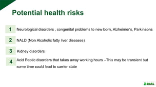 Potential health risks
Neurological disorders , congenital problems to new born, Alzheimer's, Parkinsons1
2
3
4
NALD (Non Alcoholic fatty liver diseases)
Kidney disorders
Acid Peptic disorders that takes away working hours –This may be transient but
some time could lead to carrier state
 