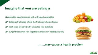 Imagine that you are eating a
❑Vegetable salad prepared with untreated vegetables
❑A delicious fruit salad where the fruits carry heavy toxins
❑A fresh juice prepared with untreated raw materials
❑A burger that carries raw vegetables that is not treated properly
……..may cause a health problem
 