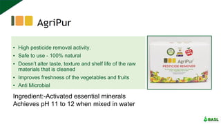 ▪ High pesticide removal activity.
▪ Safe to use - 100% natural
▪ Doesn’t alter taste, texture and shelf life of the raw
materials that is cleaned
▪ Improves freshness of the vegetables and fruits
▪ Anti Microbial
Ingredient:-Activated essential minerals
Achieves pH 11 to 12 when mixed in water
 