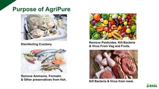 Disinfecting Crockery
Remove Pesticides, Kill Bacteria
& Virus From Veg and Fruits.
Remove Ammonia, Formalin
& Other preservatives from fish.
Kill Bacteria & Virus from meat.
Purpose of AgriPure
 