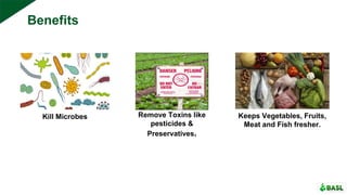 Benefits
Kill Microbes Remove Toxins like
pesticides &
Preservatives.
Keeps Vegetables, Fruits,
Meat and Fish fresher.
 