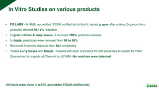 In Vitro Studies on various products
▪ FQ LABS - A NABL accredited ,FSSAI notified lab at Kochi, tested grapes after spiking Organo-chloro
pesticide showed 99.12% reduction.
▪ In green chilies & curry leaves, it removed 100% pesticide residues
▪ In Apple, pesticides were removed from 90 to 98%
▪ Removed Ammonia residues from fish completely
▪ Tested curry leaves and brinjal – treated with each of product for 400 pesticides to submit for Plant
Quarantine, for exports at Chennai by JEYAM –No residues were detected
(All tests were done in NABL accredited FSSAI notified lab)
 