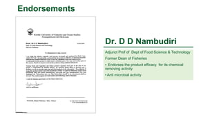 Dr. D D Nambudiri
Adjunct Prof of Dept of Food Science & Technology
Former Dean of Fisheries
▪ Endorses the product efficacy for its chemical
removing activity
▪ Anti microbial activity
Endorsements
 