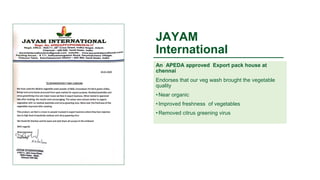 JAYAM
International
An APEDA approved Export pack house at
chennai
Endorses that our veg wash brought the vegetable
quality
• Near organic
• Improved freshness of vegetables
• Removed citrus greening virus
 