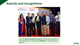 Won the Best innovation Award in the World Congress of
Food Science and Technology (IUFoST), an international
platform
Awards and recognitions
 