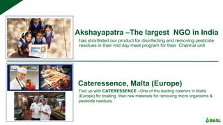 Akshayapatra –The largest NGO in India
has shortlisted our product for disinfecting and removing pesticide
residues in their mid day meal program for their Chennai unit
Cateressence, Malta (Europe)
Tied up with CATERESSENCE –One of the leading caterers in Malta
(Europe) for treating their raw materials for removing micro organisms &
pesticide residues
 