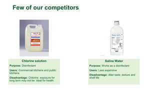 Chlorine solution
Purpose: Disinfectant
Users: Commercial kitchens and public
kitchens
Disadvantage: Chlorine exposure for
long term may not be ideal for health.
Few of our competitors
Saline Water
Purpose: Works as a disinfectant
Users: Less expensive
Disadvantage: Alter taste ,texture and
shelf life
 