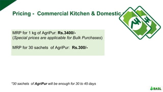 Pricing - Commercial Kitchen & Domestic use
MRP for 1 kg of AgriPur: Rs.3400/-
(Special prices are applicable for Bulk Purchases)
MRP for 30 sachets of AgriPur: Rs.300/-
*30 sachets of AgriPur will be enough for 30 to 45 days
 