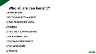Who all are can benefit?
❑HOUSE HOLDS
❑HOTELS AND RESTAURANTS
❑FOOD PROCESSING UNITS
❑VINERIES
❑FRUIT PULP MANUFACTURES
❑SPICES EXPORTERS
❑VEGETABLE MERCHANTS
❑FISH MERCHANTS
❑FARMERS
 