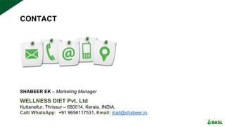 CONTACT
WELLNESS DIET Pvt. Ltd
Kuttanellur, Thrissur – 680014, Kerala, INDIA.
Call/ WhatsApp: +91 9656117531, Email: mail@shabeer.in.
SHABEER EK – Marketing Manager
 