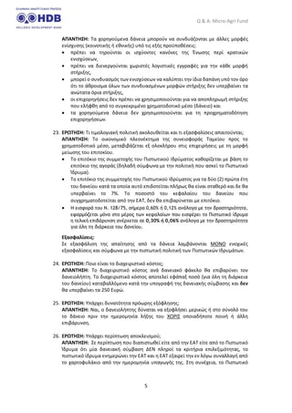 Q & A: Micro-Agri Fund
5
ΑΠΑΝΤΗΣΗ: Τα χορηγούμενα δάνεια μπορούν να συνδυάζονται με άλλες μορφές
ενίσχυσης (κοινοτικής ή εθνικής) υπό τις εξής προϋποθέσεις:
• πρέπει να τηρούνται οι ισχύοντες κανόνες της Ένωσης περί κρατικών
ενισχύσεων,
• πρέπει να διενεργούνται χωριστές λογιστικές εγγραφές για την κάθε μορφή
στήριξης,
• μπορεί ο συνδυασμός των ενισχύσεων να καλύπτει την ίδια δαπάνη υπό τον όρο
ότι το άθροισμα όλων των συνδυασμένων μορφών στήριξης δεν υπερβαίνει τα
ανώτατα όρια στήριξης,
• οι επιχορηγήσεις δεν πρέπει να χρησιμοποιούνται για να αποπληρωμή στήριξης
που ελήφθη από το συγκεκριμένο χρηματοδοτικό μέσο (δάνειο) και
• τα χορηγούμενα δάνεια δεν χρησιμοποιούνται για τη προχρηματοδότηση
επιχορηγήσεων.
23. ΕΡΩΤΗΣΗ: Τι τιμολογιακή πολιτική ακολουθείται και τι εξασφαλίσεις απαιτούνται;
ΑΠΑΝΤΗΣΗ: Το οικονομικό πλεονέκτημα της συνεισφοράς Ταμείου προς το
χρηματοδοτικό μέσο, μεταβιβάζεται εξ ολοκλήρου στις επιχειρήσεις με τη μορφή
μείωσης του επιτοκίου.
• Το επιτόκιο της συμμετοχής του Πιστωτικού Ιδρύματος καθορίζεται με βάση το
επιτόκιο της αγοράς (δηλαδή σύμφωνα με την πολιτική που ασκεί το Πιστωτικό
Ίδρυμα).
• Το επιτόκιο της συμμετοχής του Πιστωτικού Ιδρύματος για τα δύο (2) πρώτα έτη
του δανείου κατά τα οποία αυτό επιδοτείται πλήρως θα είναι σταθερό και δε θα
υπερβαίνει το 7%. Το ποσοστό του κεφαλαίου του δανείου που
συγχρηματοδοτείται από την ΕΑΤ, δεν θα επιβαρύνεται με επιτόκιο.
• Η εισφορά του Ν. 128/75, σήμερα 0,60% ή 0,12% ανάλογα με την δραστηριότητα,
εφαρμόζεται μόνο στο μέρος των κεφαλαίων που εισφέρει το Πιστωτικό ίδρυμα
η τελική επιβάρυνση ανέρχεται σε 0,30% ή 0,06% ανάλογα με την δραστηριότητα
για όλη τη διάρκεια του δανείου.
Εξασφαλίσεις:
Σε εξασφάλιση της απαίτησης από τα δάνεια λαμβάνονται ΜΟΝΟ ενοχικές
εξασφαλίσεις και σύμφωνα με την πιστωτική πολιτική των Πιστωτικών Ιδρυμάτων.
24. ΕΡΩΤΗΣΗ: Ποιο είναι το διαχειριστικό κόστος;
ΑΠΑΝΤΗΣΗ: Το διαχειριστικό κόστος ανά δανειακό φάκελο θα επιβαρύνει τον
δανειολήπτη. Το διαχειριστικό κόστος αποτελεί εφάπαξ ποσό (για όλη τη διάρκεια
του δανείου) καταβαλλόμενο κατά την υπογραφή της δανειακής σύμβασης και δεν
θα υπερβαίνει τα 250 Ευρώ.
25. ΕΡΩΤΗΣΗ: Υπάρχει δυνατότητα πρόωρης εξόφλησης;
ΑΠΑΝΤΗΣΗ: Ναι, ο δανειολήπτης δύναται να εξοφλήσει μερικώς ή στο σύνολό του
το δάνειο πριν την ημερομηνία λήξης του ΧΩΡΙΣ οποιαδήποτε ποινή ή άλλη
επιβάρυνση.
26. ΕΡΩΤΗΣΗ: Υπάρχει περίπτωση αποκλεισμού;
ΑΠΑΝΤΗΣΗ: Σε περίπτωση που διαπιστωθεί είτε από την ΕΑΤ είτε από το Πιστωτικό
Ίδρυμα ότι μία δανειακή σύμβαση ΔΕΝ πληροί τα κριτήρια επιλεξιμότητας, το
πιστωτικό ίδρυμα ενημερώνει την ΕΑΤ και η ΕΑΤ εξαιρεί την εν λόγω συναλλαγή από
το χαρτοφυλάκιο από την ημερομηνία υπαγωγής της. Στη συνέχεια, το Πιστωτικό
 