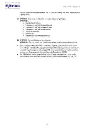 Q & A: Micro-Agri Fund
6
ίδρυμα προβαίνει στην καταγγελία της εν λόγω σύμβασης και στην ανάκτηση των
ωφελημάτων.
27. ΕΡΩΤΗΣΗ: Ποιοι είναι οι ΕΧΟ, ήτοι οι συνεργαζόμενες Τράπεζες;
ΑΠΑΝΤΗΣΗ:
1. ΠΑΓΚΡΗΤΙΑ ΤΡΑΠΕΖΑ
2. ΣΥΝΕΤΑΙΡΙΣΤΙΚΗ ΤΡΑΠΕΖΑ ΘΕΣΣΑΛΙΑΣ
3. ΣΥΝΕΤΑΙΡΙΣΤΙΚΗ ΤΡΑΠΕΖΑ ΚΑΡΔΙΤΣΑΣ
4. ΣΥΝΕΤΑΙΡΙΣΤΙΚΗ ΤΡΑΠΕΖΑ ΗΠΕΙΡΟΥ
5. ΤΡΑΠΕΖΑ ΠΕΙΡΑΙΩΣ
6. EUROBANK
7. ΣΥΝΕΤΑΙΡΙΣΤΙΚΗ ΤΡΑΠΕΖΑ ΧΑΝΙΩΝ
28. ΕΡΩΤΗΣΗ: Πού υποβάλλονται τα αιτήματα;
ΑΠΑΝΤΗΣΗ: Για την ένταξη στο Ταμείο η υποψήφια επιχείρηση υποβάλει αίτηση:
• Στην πλατφόρμα KYC (Know Your Customer) της ΕΑΤ, μέσω του δικτυακού τόπου
www.hdb.gr. Για κάθε ολοκληρωμένη αίτηση εκδίδεται ένας μοναδικός κωδικός. Η
υποβολή της αίτησης στην πλατφόρμα KYC είναι προαπαιτούμενο για την υποβολή
αίτησης στο Πληροφοριακό Σύστημα Κρατικών Ενισχύσεων (ΠΣΚΕ).
• Στο ΠΣΚΕ μέσω του δικτυακού τόπου https://www.ependyseis.gr/ στην οποία
αναγράφεται και ο μοναδικός αριθμός αίτησης από την πλατφόρμα KYC της ΕΑΤ.
 