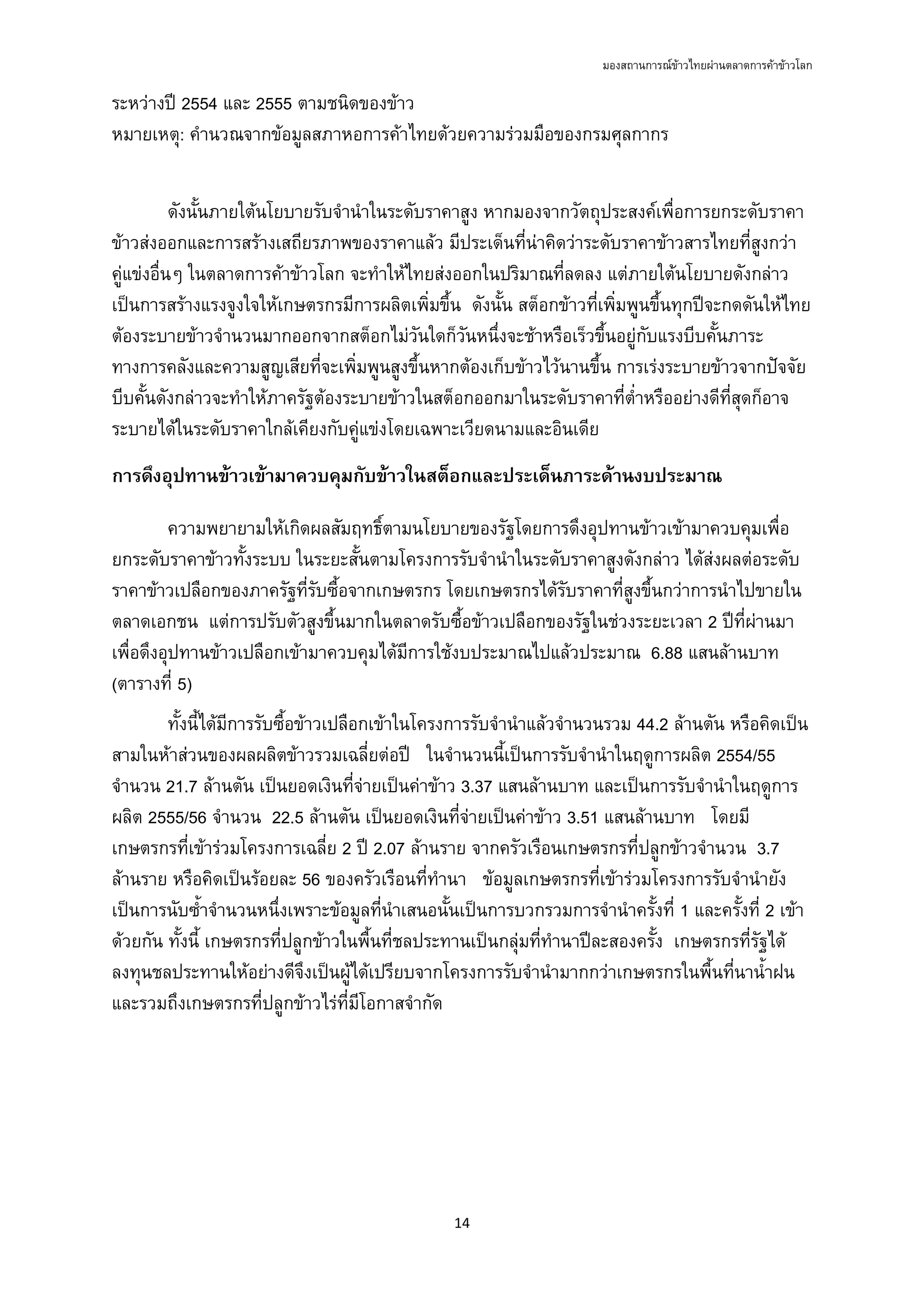 มองสถานการณขาวไทยผานตลาดการคาขาวโลก
14 
 
ระหวางป 2554 และ 2555 ตามชนิดของขาว
หมายเหตุ: คํานวณจากขอมูลสภาหอการคาไทยดวยความรวมมือของกรมศุลกากร
ดังนั้นภายใตนโยบายรับจํานําในระดับราคาสูง หากมองจากวัตถุประสงคเพื่อการยกระดับราคา
ขาวสงออกและการสรางเสถียรภาพของราคาแลว มีประเด็นที่นาคิดวาระดับราคาขาวสารไทยที่สูงกวา
คูแขงอื่นๆ ในตลาดการคาขาวโลก จะทําใหไทยสงออกในปริมาณที่ลดลง แตภายใตนโยบายดังกลาว
เปนการสรางแรงจูงใจใหเกษตรกรมีการผลิตเพิ่มขึ้น ดังนั้น สต็อกขาวที่เพิ่มพูนขึ้นทุกปจะกดดันใหไทย
ตองระบายขาวจํานวนมากออกจากสต็อกไมวันใดก็วันหนึ่งจะชาหรือเร็วขึ้นอยูกับแรงบีบคั้นภาระ
ทางการคลังและความสูญเสียที่จะเพิ่มพูนสูงขึ้นหากตองเก็บขาวไวนานขึ้น การเรงระบายขาวจากปจจัย
บีบคั้นดังกลาวจะทําใหภาครัฐตองระบายขาวในสต็อกออกมาในระดับราคาที่ต่ําหรืออยางดีที่สุดก็อาจ
ระบายไดในระดับราคาใกลเคียงกับคูแขงโดยเฉพาะเวียดนามและอินเดีย
การดึงอุปทานขาวเขามาควบคุมกับขาวในสต็อกและประเด็นภาระดานงบประมาณ
ความพยายามใหเกิดผลสัมฤทธิ์ตามนโยบายของรัฐโดยการดึงอุปทานขาวเขามาควบคุมเพื่อ
ยกระดับราคาขาวทั้งระบบ ในระยะสั้นตามโครงการรับจํานําในระดับราคาสูงดังกลาว ไดสงผลตอระดับ
ราคาขาวเปลือกของภาครัฐที่รับซื้อจากเกษตรกร โดยเกษตรกรไดรับราคาที่สูงขึ้นกวาการนําไปขายใน
ตลาดเอกชน แตการปรับตัวสูงขึ้นมากในตลาดรับซื้อขาวเปลือกของรัฐในชวงระยะเวลา 2 ปที่ผานมา
เพื่อดึงอุปทานขาวเปลือกเขามาควบคุมไดมีการใชงบประมาณไปแลวประมาณ 6.88 แสนลานบาท
(ตารางที่ 5)
ทั้งนี้ไดมีการรับซื้อขาวเปลือกเขาในโครงการรับจํานําแลวจํานวนรวม 44.2 ลานตัน หรือคิดเปน
สามในหาสวนของผลผลิตขาวรวมเฉลี่ยตอป ในจํานวนนี้เปนการรับจํานําในฤดูการผลิต 2554/55
จํานวน 21.7 ลานตัน เปนยอดเงินที่จายเปนคาขาว 3.37 แสนลานบาท และเปนการรับจํานําในฤดูการ
ผลิต 2555/56 จํานวน 22.5 ลานตัน เปนยอดเงินที่จายเปนคาขาว 3.51 แสนลานบาท โดยมี
เกษตรกรที่เขารวมโครงการเฉลี่ย 2 ป 2.07 ลานราย จากครัวเรือนเกษตรกรที่ปลูกขาวจํานวน 3.7
ลานราย หรือคิดเปนรอยละ 56 ของครัวเรือนที่ทํานา ขอมูลเกษตรกรที่เขารวมโครงการรับจํานํายัง
เปนการนับซ้ําจํานวนหนึ่งเพราะขอมูลที่นําเสนอนั้นเปนการบวกรวมการจํานําครั้งที่ 1 และครั้งที่ 2 เขา
ดวยกัน ทั้งนี้ เกษตรกรที่ปลูกขาวในพื้นที่ชลประทานเปนกลุมที่ทํานาปละสองครั้ง เกษตรกรที่รัฐได
ลงทุนชลประทานใหอยางดีจึงเปนผูไดเปรียบจากโครงการรับจํานํามากกวาเกษตรกรในพื้นที่นาน้ําฝน
และรวมถึงเกษตรกรที่ปลูกขาวไรที่มีโอกาสจํากัด
 