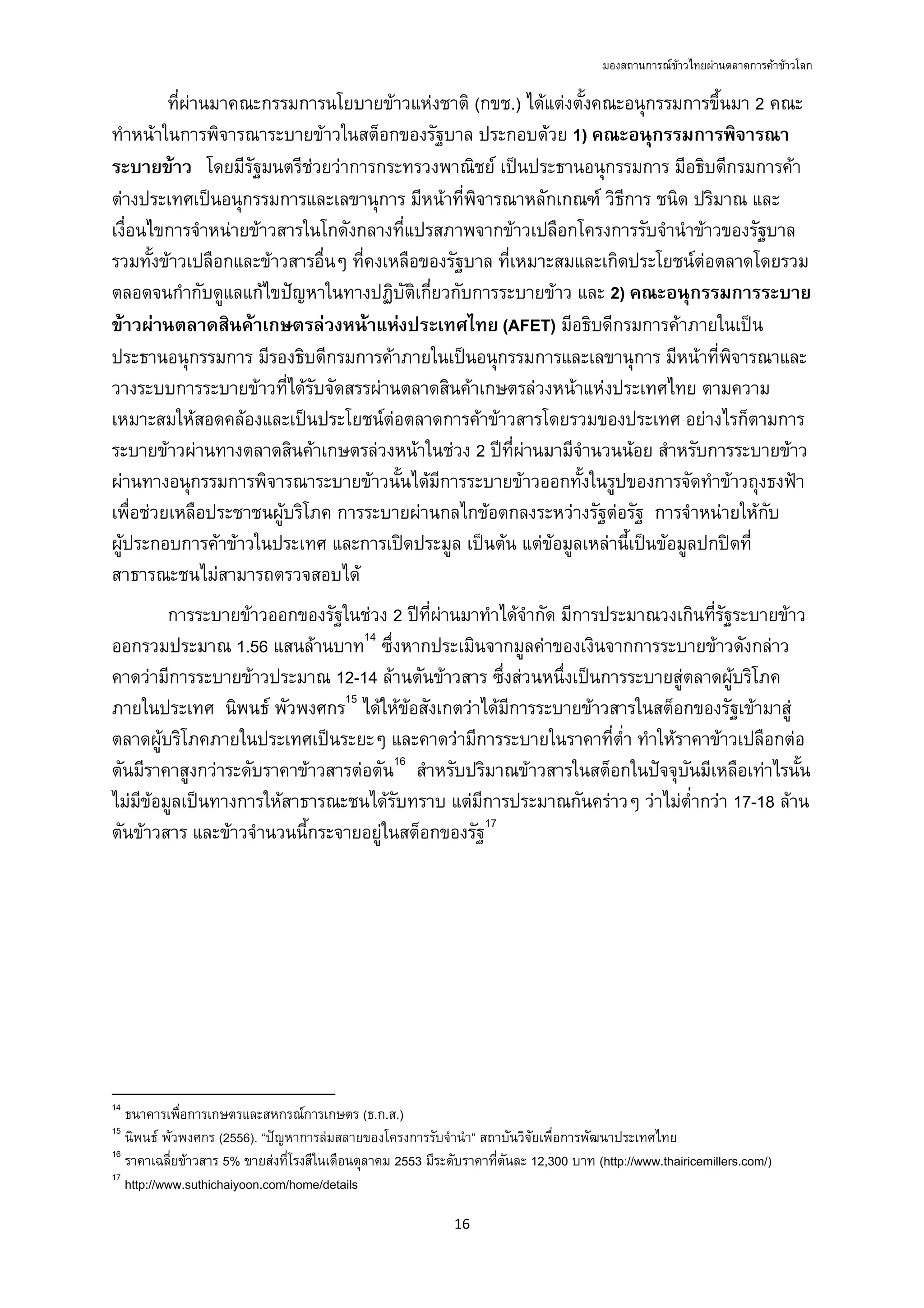 มองสถานการณขาวไทยผานตลาดการคาขาวโลก
16 
 
ที่ผานมาคณะกรรมการนโยบายขาวแหงชาติ (กขช.) ไดแตงตั้งคณะอนุกรรมการขึ้นมา 2 คณะ
ทําหนาในการพิจารณาระบายขาวในสต็อกของรัฐบาล ประกอบดวย 1) คณะอนุกรรมการพิจารณา
ระบายขาว โดยมีรัฐมนตรีชวยวาการกระทรวงพาณิชย เปนประธานอนุกรรมการ มีอธิบดีกรมการคา
ตางประเทศเปนอนุกรรมการและเลขานุการ มีหนาที่พิจารณาหลักเกณฑ วิธีการ ชนิด ปริมาณ และ
เงื่อนไขการจําหนายขาวสารในโกดังกลางที่แปรสภาพจากขาวเปลือกโครงการรับจํานําขาวของรัฐบาล
รวมทั้งขาวเปลือกและขาวสารอื่นๆ ที่คงเหลือของรัฐบาล ที่เหมาะสมและเกิดประโยชนตอตลาดโดยรวม
ตลอดจนกํากับดูแลแกไขปญหาในทางปฏิบัติเกี่ยวกับการระบายขาว และ 2) คณะอนุกรรมการระบาย
ขาวผานตลาดสินคาเกษตรลวงหนาแหงประเทศไทย (AFET) มีอธิบดีกรมการคาภายในเปน
ประธานอนุกรรมการ มีรองธิบดีกรมการคาภายในเปนอนุกรรมการและเลขานุการ มีหนาที่พิจารณาและ
วางระบบการระบายขาวที่ไดรับจัดสรรผานตลาดสินคาเกษตรลวงหนาแหงประเทศไทย ตามความ
เหมาะสมใหสอดคลองและเปนประโยชนตอตลาดการคาขาวสารโดยรวมของประเทศ อยางไรก็ตามการ
ระบายขาวผานทางตลาดสินคาเกษตรลวงหนาในชวง 2 ปที่ผานมามีจํานวนนอย สําหรับการระบายขาว
ผานทางอนุกรรมการพิจารณาระบายขาวนั้นไดมีการระบายขาวออกทั้งในรูปของการจัดทําขาวถุงธงฟา
เพื่อชวยเหลือประชาชนผูบริโภค การระบายผานกลไกขอตกลงระหวางรัฐตอรัฐ การจําหนายใหกับ
ผูประกอบการคาขาวในประเทศ และการเปดประมูล เปนตน แตขอมูลเหลานี้เปนขอมูลปกปดที่
สาธารณะชนไมสามารถตรวจสอบได
การระบายขาวออกของรัฐในชวง 2 ปที่ผานมาทําไดจํากัด มีการประมาณวงเกินที่รัฐระบายขาว
ออกรวมประมาณ 1.56 แสนลานบาท14
ซึ่งหากประเมินจากมูลคาของเงินจากการระบายขาวดังกลาว
คาดวามีการระบายขาวประมาณ 12-14 ลานตันขาวสาร ซึ่งสวนหนึ่งเปนการระบายสูตลาดผูบริโภค
ภายในประเทศ นิพนธ พัวพงศกร15
ไดใหขอสังเกตวาไดมีการระบายขาวสารในสต็อกของรัฐเขามาสู
ตลาดผูบริโภคภายในประเทศเปนระยะๆ และคาดวามีการระบายในราคาที่ต่ํา ทําใหราคาขาวเปลือกตอ
ตันมีราคาสูงกวาระดับราคาขาวสารตอตัน16
สําหรับปริมาณขาวสารในสต็อกในปจจุบันมีเหลือเทาไรนั้น
ไมมีขอมูลเปนทางการใหสาธารณะชนไดรับทราบ แตมีการประมาณกันคราวๆ วาไมต่ํากวา 17-18 ลาน
ตันขาวสาร และขาวจํานวนนี้กระจายอยูในสต็อกของรัฐ17
                                                            
14
ธนาคารเพื่อการเกษตรและสหกรณการเกษตร (ธ.ก.ส.)
15
นิพนธ พัวพงศกร (2556). “ปญหาการลมสลายของโครงการรับจํานํา” สถาบันวิจัยเพื่อการพัฒนาประเทศไทย
16
ราคาเฉลี่ยขาวสาร 5% ขายสงที่โรงสีในเดือนตุลาคม 2553 มีระดับราคาที่ตันละ 12,300 บาท (http://www.thairicemillers.com/)
17
http://www.suthichaiyoon.com/home/details
 