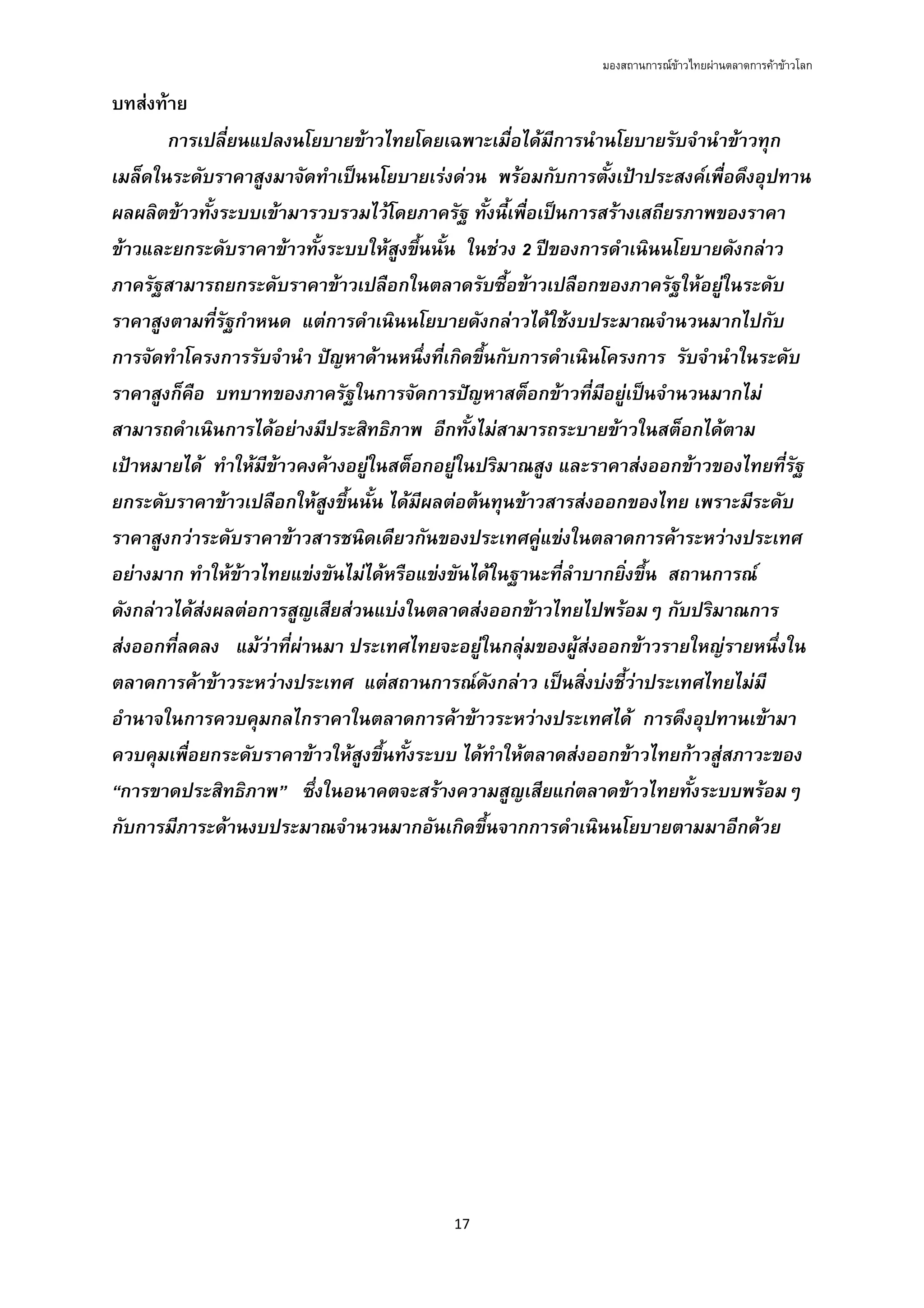 มองสถานการณขาวไทยผานตลาดการคาขาวโลก
17 
 
บทสงทาย
การเปลี่ยนแปลงนโยบายขาวไทยโดยเฉพาะเมื่อไดมีการนํานโยบายรับจํานําขาวทุก
เมล็ดในระดับราคาสูงมาจัดทําเปนนโยบายเรงดวน พรอมกับการตั้งเปาประสงคเพื่อดึงอุปทาน
ผลผลิตขาวทั้งระบบเขามารวบรวมไวโดยภาครัฐ ทั้งนี้เพื่อเปนการสรางเสถียรภาพของราคา
ขาวและยกระดับราคาขาวทั้งระบบใหสูงขึ้นนั้น ในชวง 2 ปของการดําเนินนโยบายดังกลาว
ภาครัฐสามารถยกระดับราคาขาวเปลือกในตลาดรับซื้อขาวเปลือกของภาครัฐใหอยูในระดับ
ราคาสูงตามที่รัฐกําหนด แตการดําเนินนโยบายดังกลาวไดใชงบประมาณจํานวนมากไปกับ
การจัดทําโครงการรับจํานํา ปญหาดานหนึ่งที่เกิดขึ้นกับการดําเนินโครงการ รับจํานําในระดับ
ราคาสูงก็คือ บทบาทของภาครัฐในการจัดการปญหาสต็อกขาวที่มีอยูเปนจํานวนมากไม
สามารถดําเนินการไดอยางมีประสิทธิภาพ อีกทั้งไมสามารถระบายขาวในสต็อกไดตาม
เปาหมายได ทําใหมีขาวคงคางอยูในสต็อกอยูในปริมาณสูง และราคาสงออกขาวของไทยที่รัฐ
ยกระดับราคาขาวเปลือกใหสูงขึ้นนั้น ไดมีผลตอตนทุนขาวสารสงออกของไทย เพราะมีระดับ
ราคาสูงกวาระดับราคาขาวสารชนิดเดียวกันของประเทศคูแขงในตลาดการคาระหวางประเทศ
อยางมาก ทําใหขาวไทยแขงขันไมไดหรือแขงขันไดในฐานะที่ลําบากยิ่งขึ้น สถานการณ
ดังกลาวไดสงผลตอการสูญเสียสวนแบงในตลาดสงออกขาวไทยไปพรอมๆ กับปริมาณการ
สงออกที่ลดลง แมวาที่ผานมา ประเทศไทยจะอยูในกลุมของผูสงออกขาวรายใหญรายหนึ่งใน
ตลาดการคาขาวระหวางประเทศ แตสถานการณดังกลาว เปนสิ่งบงชี้วาประเทศไทยไมมี
อํานาจในการควบคุมกลไกราคาในตลาดการคาขาวระหวางประเทศได การดึงอุปทานเขามา
ควบคุมเพื่อยกระดับราคาขาวใหสูงขึ้นทั้งระบบ ไดทําใหตลาดสงออกขาวไทยกาวสูสภาวะของ
“การขาดประสิทธิภาพ” ซึ่งในอนาคตจะสรางความสูญเสียแกตลาดขาวไทยทั้งระบบพรอมๆ
กับการมีภาระดานงบประมาณจํานวนมากอันเกิดขึ้นจากการดําเนินนโยบายตามมาอีกดวย
 