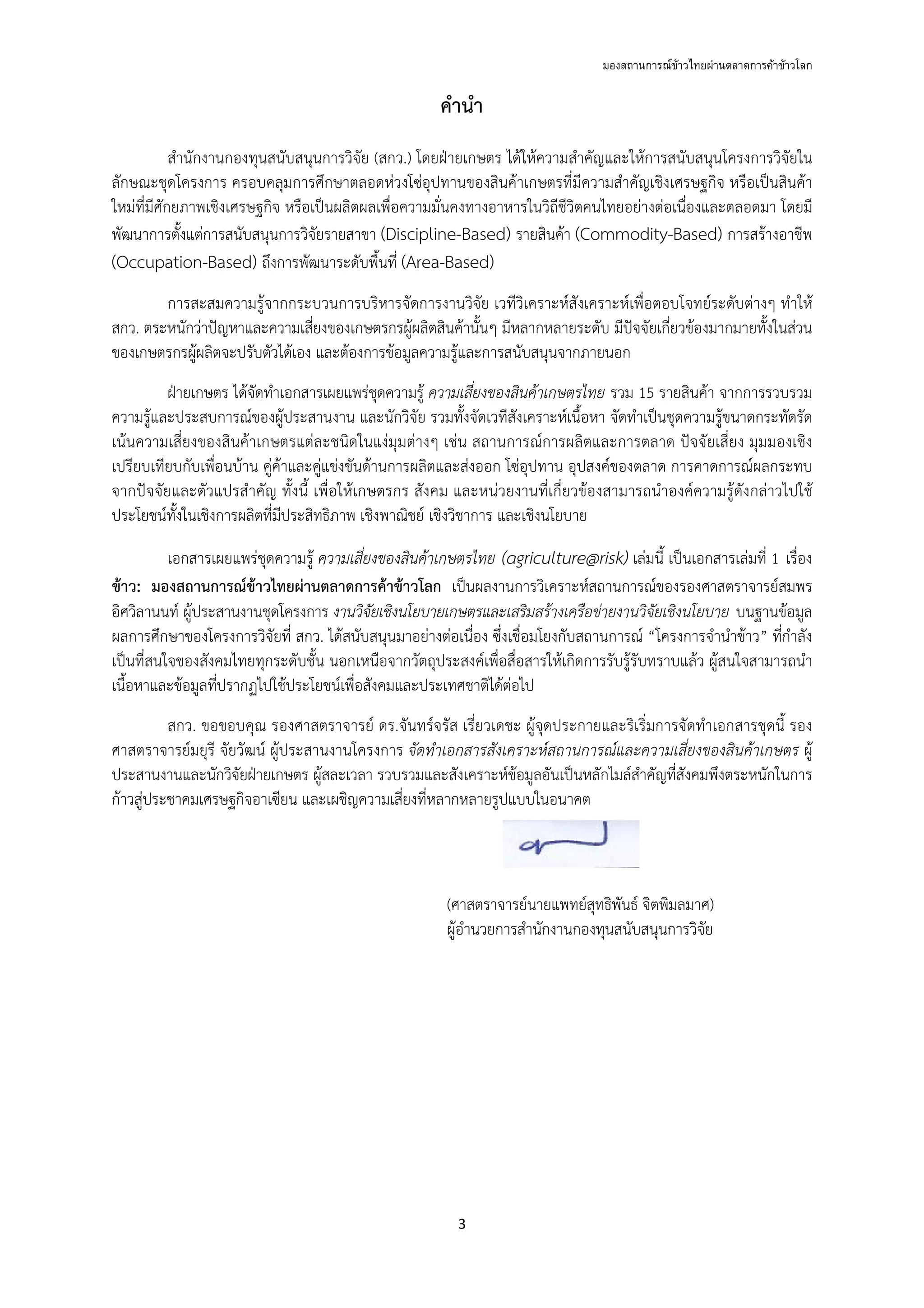 มองสถานการณขาวไทยผานตลาดการคาขาวโลก
3 
 
คํานํา
สํานักงานกองทุนสนับสนุนการวิจัย (สกว.) โดยฝ่ายเกษตร ได้ให้ความสําคัญและให้การสนับสนุนโครงการวิจัยใน
ลักษณะชุดโครงการ ครอบคลุมการศึกษาตลอดห่วงโซ่อุปทานของสินค้าเกษตรที่มีความสําคัญเชิงเศรษฐกิจ หรือเป็นสินค้า
ใหม่ที่มีศักยภาพเชิงเศรษฐกิจ หรือเป็นผลิตผลเพื่อความมั่นคงทางอาหารในวิถีชีวิตคนไทยอย่างต่อเนื่องและตลอดมา โดยมี
พัฒนาการตั้งแต่การสนับสนุนการวิจัยรายสาขา (Discipline-Based) รายสินค้า (Commodity-Based) การสร้างอาชีพ
(Occupation-Based) ถึงการพัฒนาระดับพื้นที่ (Area-Based)
การสะสมความรู้จากกระบวนการบริหารจัดการงานวิจัย เวทีวิเคราะห์สังเคราะห์เพื่อตอบโจทย์ระดับต่างๆ ทําให้
สกว. ตระหนักว่าปัญหาและความเสี่ยงของเกษตรกรผู้ผลิตสินค้านั้นๆ มีหลากหลายระดับ มีปัจจัยเกี่ยวข้องมากมายทั้งในส่วน
ของเกษตรกรผู้ผลิตจะปรับตัวได้เอง และต้องการข้อมูลความรู้และการสนับสนุนจากภายนอก
ฝ่ายเกษตร ได้จัดทําเอกสารเผยแพร่ชุดความรู้ ความเสี่ยงของสินค้าเกษตรไทย รวม 15 รายสินค้า จากการรวบรวม
ความรู้และประสบการณ์ของผู้ประสานงาน และนักวิจัย รวมทั้งจัดเวทีสังเคราะห์เนื้อหา จัดทําเป็นชุดความรู้ขนาดกระทัดรัด
เน้นความเสี่ยงของสินค้าเกษตรแต่ละชนิดในแง่มุมต่างๆ เช่น สถานการณ์การผลิตและการตลาด ปัจจัยเสี่ยง มุมมองเชิง
เปรียบเทียบกับเพื่อนบ้าน คู่ค้าและคู่แข่งขันด้านการผลิตและส่งออก โซ่อุปทาน อุปสงค์ของตลาด การคาดการณ์ผลกระทบ
จากปัจจัยและตัวแปรสําคัญ ทั้งนี้ เพื่อให้เกษตรกร สังคม และหน่วยงานที่เกี่ยวข้องสามารถนําองค์ความรู้ดังกล่าวไปใช้
ประโยชน์ทั้งในเชิงการผลิตที่มีประสิทธิภาพ เชิงพาณิชย์ เชิงวิชาการ และเชิงนโยบาย
เอกสารเผยแพร่ชุดความรู้ ความเสี่ยงของสินค้าเกษตรไทย (agriculture@risk) เล่มนี้ เป็นเอกสารเล่มที่ 1 เรื่อง
ข้าว: มองสถานการณ์ข้าวไทยผ่านตลาดการค้าข้าวโลก เป็นผลงานการวิเคราะห์สถานการณ์ของรองศาสตราจารย์สมพร
อิศวิลานนท์ ผู้ประสานงานชุดโครงการ งานวิจัยเชิงนโยบายเกษตรและเสริมสร้างเครือข่ายงานวิจัยเชิงนโยบาย บนฐานข้อมูล
ผลการศึกษาของโครงการวิจัยที่ สกว. ได้สนับสนุนมาอย่างต่อเนื่อง ซึ่งเชื่อมโยงกับสถานการณ์ “โครงการจํานําข้าว” ที่กําลัง
เป็นที่สนใจของสังคมไทยทุกระดับชั้น นอกเหนือจากวัตถุประสงค์เพื่อสื่อสารให้เกิดการรับรู้รับทราบแล้ว ผู้สนใจสามารถนํา
เนื้อหาและข้อมูลที่ปรากฏไปใช้ประโยชน์เพื่อสังคมและประเทศชาติได้ต่อไป
สกว. ขอขอบคุณ รองศาสตราจารย์ ดร.จันทร์จรัส เรี่ยวเดชะ ผู้จุดประกายและริเริ่มการจัดทําเอกสารชุดนี้ รอง
ศาสตราจารย์มยุรี จัยวัฒน์ ผู้ประสานงานโครงการ จัดทําเอกสารสังเคราะห์สถานการณ์และความเสี่ยงของสินค้าเกษตร ผู้
ประสานงานและนักวิจัยฝ่ายเกษตร ผู้สละเวลา รวบรวมและสังเคราะห์ข้อมูลอันเป็นหลักไมล์สําคัญที่สังคมพึงตระหนักในการ
ก้าวสู่ประชาคมเศรษฐกิจอาเซียน และเผชิญความเสี่ยงที่หลากหลายรูปแบบในอนาคต
(ศาสตราจารย์นายแพทย์สุทธิพันธ์ จิตพิมลมาศ)
ผู้อํานวยการสํานักงานกองทุนสนับสนุนการวิจัย
 