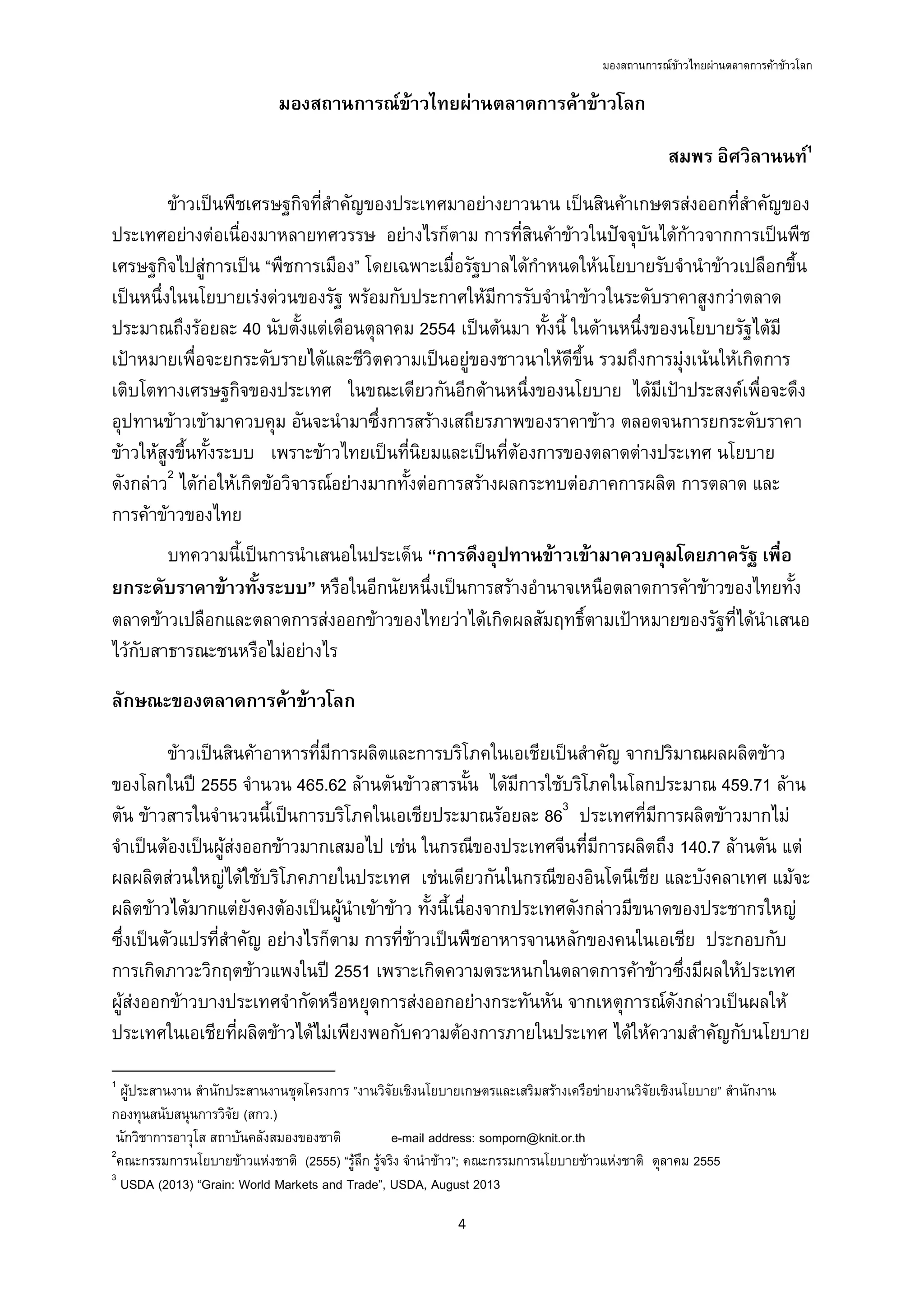 มองสถานการณขาวไทยผานตลาดการคาขาวโลก
4 
 
มองสถานการณขาวไทยผานตลาดการคาขาวโลก
สมพร อิศวิลานนท1
ขาวเปนพืชเศรษฐกิจที่สําคัญของประเทศมาอยางยาวนาน เปนสินคาเกษตรสงออกที่สําคัญของ
ประเทศอยางตอเนื่องมาหลายทศวรรษ อยางไรก็ตาม การที่สินคาขาวในปจจุบันไดกาวจากการเปนพืช
เศรษฐกิจไปสูการเปน “พืชการเมือง” โดยเฉพาะเมื่อรัฐบาลไดกําหนดใหนโยบายรับจํานําขาวเปลือกขึ้น
เปนหนึ่งในนโยบายเรงดวนของรัฐ พรอมกับประกาศใหมีการรับจํานําขาวในระดับราคาสูงกวาตลาด
ประมาณถึงรอยละ 40 นับตั้งแตเดือนตุลาคม 2554 เปนตนมา ทั้งนี้ ในดานหนึ่งของนโยบายรัฐไดมี
เปาหมายเพื่อจะยกระดับรายไดและชีวิตความเปนอยูของชาวนาใหดีขึ้น รวมถึงการมุงเนนใหเกิดการ
เติบโตทางเศรษฐกิจของประเทศ ในขณะเดียวกันอีกดานหนึ่งของนโยบาย ไดมีเปาประสงคเพื่อจะดึง
อุปทานขาวเขามาควบคุม อันจะนํามาซึ่งการสรางเสถียรภาพของราคาขาว ตลอดจนการยกระดับราคา
ขาวใหสูงขึ้นทั้งระบบ เพราะขาวไทยเปนที่นิยมและเปนที่ตองการของตลาดตางประเทศ นโยบาย
ดังกลาว2
ไดกอใหเกิดขอวิจารณอยางมากทั้งตอการสรางผลกระทบตอภาคการผลิต การตลาด และ
การคาขาวของไทย
บทความนี้เปนการนําเสนอในประเด็น “การดึงอุปทานขาวเขามาควบคุมโดยภาครัฐ เพื่อ
ยกระดับราคาขาวทั้งระบบ” หรือในอีกนัยหนึ่งเปนการสรางอํานาจเหนือตลาดการคาขาวของไทยทั้ง
ตลาดขาวเปลือกและตลาดการสงออกขาวของไทยวาไดเกิดผลสัมฤทธิ์ตามเปาหมายของรัฐที่ไดนําเสนอ
ไวกับสาธารณะชนหรือไมอยางไร
ลักษณะของตลาดการคาขาวโลก
ขาวเปนสินคาอาหารที่มีการผลิตและการบริโภคในเอเชียเปนสําคัญ จากปริมาณผลผลิตขาว
ของโลกในป 2555 จํานวน 465.62 ลานตันขาวสารนั้น ไดมีการใชบริโภคในโลกประมาณ 459.71 ลาน
ตัน ขาวสารในจํานวนนี้เปนการบริโภคในเอเชียประมาณรอยละ 863
ประเทศที่มีการผลิตขาวมากไม
จําเปนตองเปนผูสงออกขาวมากเสมอไป เชน ในกรณีของประเทศจีนที่มีการผลิตถึง 140.7 ลานตัน แต
ผลผลิตสวนใหญไดใชบริโภคภายในประเทศ เชนเดียวกันในกรณีของอินโดนีเชีย และบังคลาเทศ แมจะ
ผลิตขาวไดมากแตยังคงตองเปนผูนําเขาขาว ทั้งนี้เนื่องจากประเทศดังกลาวมีขนาดของประชากรใหญ
ซึ่งเปนตัวแปรที่สําคัญ อยางไรก็ตาม การที่ขาวเปนพืชอาหารจานหลักของคนในเอเชีย ประกอบกับ
การเกิดภาวะวิกฤตขาวแพงในป 2551 เพราะเกิดความตระหนกในตลาดการคาขาวซึ่งมีผลใหประเทศ
ผูสงออกขาวบางประเทศจํากัดหรือหยุดการสงออกอยางกระทันหัน จากเหตุการณดังกลาวเปนผลให
ประเทศในเอเชียที่ผลิตขาวไดไมเพียงพอกับความตองการภายในประเทศ ไดใหความสําคัญกับนโยบาย
                                                            
1
ผูประสานงาน สํานักประสานงานชุดโครงการ ”งานวิจัยเชิงนโยบายเกษตรและเสริมสรางเครือขายงานวิจัยเชิงนโยบาย” สํานักงาน
กองทุนสนับสนุนการวิจัย (สกว.)
นักวิชาการอาวุโส สถาบันคลังสมองของชาติ e-mail address: somporn@knit.or.th
2
คณะกรรมการนโยบายขาวแหงชาติ (2555) “รูลึก รูจริง จํานําขาว”; คณะกรรมการนโยบายขาวแหงชาติ ตุลาคม 2555
3
USDA (2013) “Grain: World Markets and Trade”, USDA, August 2013
 