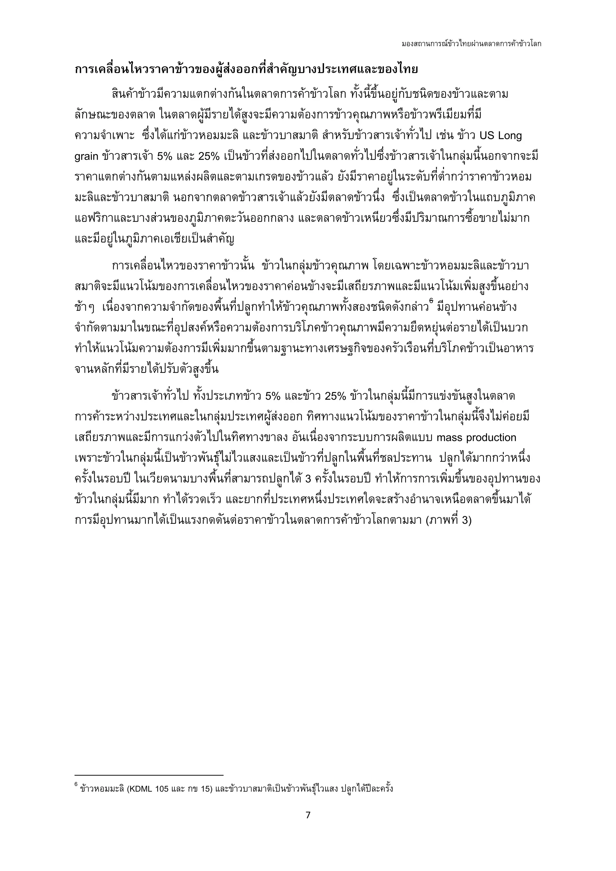 มองสถานการณขาวไทยผานตลาดการคาขาวโลก
7 
 
การเคลื่อนไหวราคาขาวของผูสงออกที่สําคัญบางประเทศและของไทย
สินคาขาวมีความแตกตางกันในตลาดการคาขาวโลก ทั้งนี้ขึ้นอยูกับชนิดของขาวและตาม
ลักษณะของตลาด ในตลาดผูมีรายไดสูงจะมีความตองการขาวคุณภาพหรือขาวพรีเมียมที่มี
ความจําเพาะ ซึ่งไดแกขาวหอมมะลิ และขาวบาสมาติ สําหรับขาวสารเจาทั่วไป เชน ขาว US Long
grain ขาวสารเจา 5% และ 25% เปนขาวที่สงออกไปในตลาดทั่วไปซึ่งขาวสารเจาในกลุมนี้นอกจากจะมี
ราคาแตกตางกันตามแหลงผลิตและตามเกรดของขาวแลว ยังมีราคาอยูในระดับที่ต่ํากวาราคาขาวหอม
มะลิและขาวบาสมาติ นอกจากตลาดขาวสารเจาแลวยังมีตลาดขาวนึ่ง ซึ่งเปนตลาดขาวในแถบภูมิภาค
แอฟริกาและบางสวนของภูมิภาคตะวันออกกลาง และตลาดขาวเหนียวซึ่งมีปริมาณการซื้อขายไมมาก
และมีอยูในภูมิภาคเอเชียเปนสําคัญ
การเคลื่อนไหวของราคาขาวนั้น ขาวในกลุมขาวคุณภาพ โดยเฉพาะขาวหอมมะลิและขาวบา
สมาติจะมีแนวโนมของการเคลื่อนไหวของราคาคอนขางจะมีเสถียรภาพและมีแนวโนมเพิ่มสูงขึ้นอยาง
ชาๆ เนื่องจากความจํากัดของพื้นที่ปลูกทําใหขาวคุณภาพทั้งสองชนิดดังกลาว6
มีอุปทานคอนขาง
จํากัดตามมาในขณะที่อุปสงคหรือความตองการบริโภคขาวคุณภาพมีความยืดหยุนตอรายไดเปนบวก
ทําใหแนวโนมความตองการมีเพิ่มมากขึ้นตามฐานะทางเศรษฐกิจของครัวเรือนที่บริโภคขาวเปนอาหาร
จานหลักที่มีรายไดปรับตัวสูงขึ้น
ขาวสารเจาทั่วไป ทั้งประเภทขาว 5% และขาว 25% ขาวในกลุมนี้มีการแขงขันสูงในตลาด
การคาระหวางประเทศและในกลุมประเทศผูสงออก ทิศทางแนวโนมของราคาขาวในกลุมนี้จึงไมคอยมี
เสถียรภาพและมีการแกวงตัวไปในทิศทางขาลง อันเนื่องจากระบบการผลิตแบบ mass production
เพราะขาวในกลุมนี้เปนขาวพันธุไมไวแสงและเปนขาวที่ปลูกในพื้นที่ชลประทาน ปลูกไดมากกวาหนึ่ง
ครั้งในรอบป ในเวียดนามบางพื้นที่สามารถปลูกได 3 ครั้งในรอบป ทําใหการการเพิ่มขึ้นของอุปทานของ
ขาวในกลุมนี้มีมาก ทําไดรวดเร็ว และยากที่ประเทศหนึ่งประเทศใดจะสรางอํานาจเหนือตลาดขึ้นมาได
การมีอุปทานมากไดเปนแรงกดดันตอราคาขาวในตลาดการคาขาวโลกตามมา (ภาพที่ 3)
                                                            
6
ขาวหอมมะลิ (KDML 105 และ กข 15) และขาวบาสมาติเปนขาวพันธุไวแสง ปลูกไดปละครั้ง
 