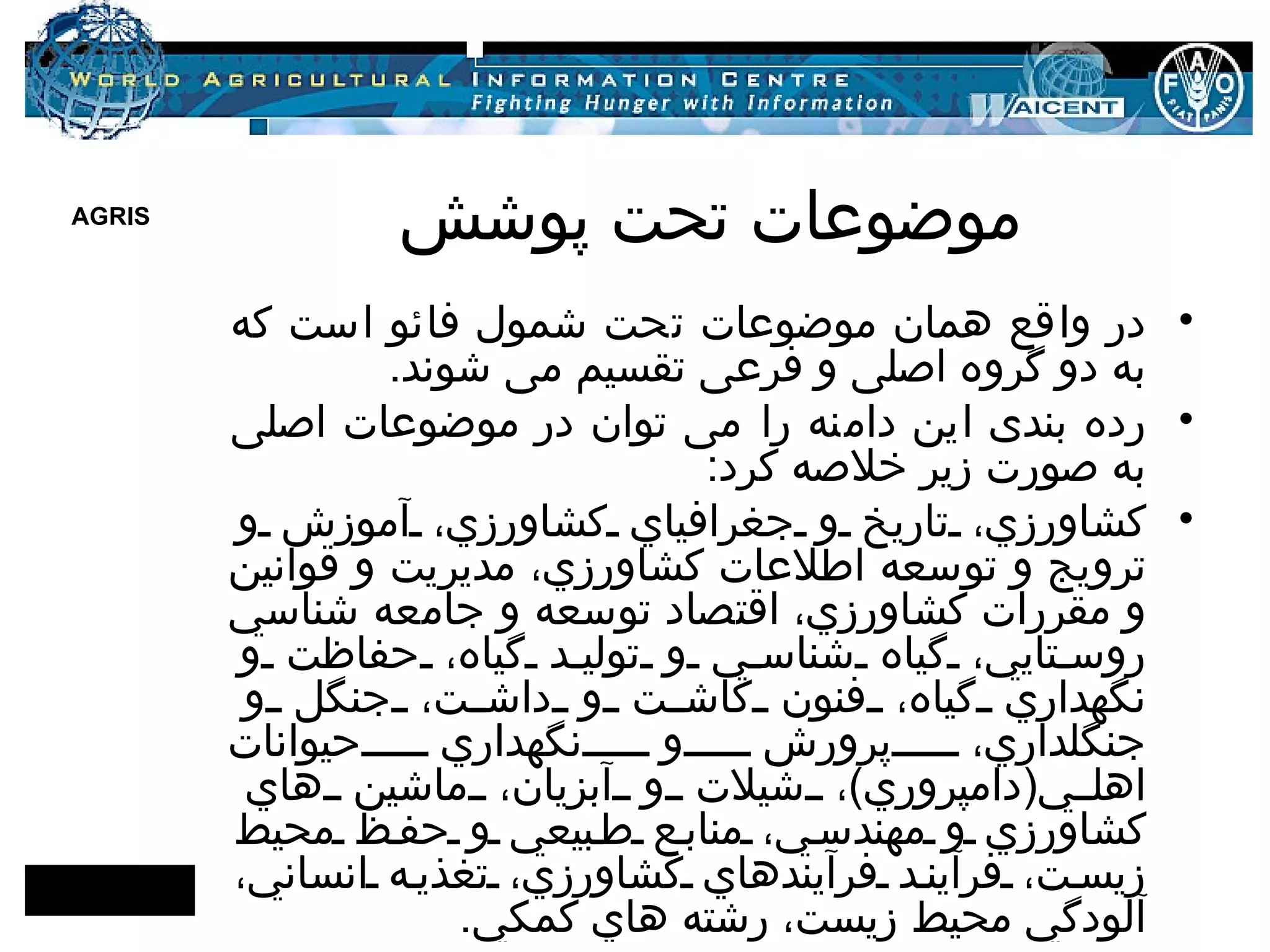 موضوعات تحت پوشش در واقع همان موضوعات تحت شمول فائو است که به دو گروه اصلی و فرعی تقسیم می شوند . رده بندی این دامنه را می توان در موضوعات اصلی به صورت زیر خلاصه کرد :  كشاورزي، تاريخ و جغرافياي كشاورزي، آموزش و ترويج و توسعه اطلاعات كشاورزي، مديريت و قوانين و مقررات كشاورزي، اقتصاد توسعه و جامعه شناسي روستايي، گياه شناسي و توليد گياه، حفاظت و نگهداري گياه، فنون كاشت و داشت، جنگل و جنگلداري، پرورش و نگهداري حيوانات اهلي ( دامپروري ) ، شيلات و آبزيان، ماشين هاي كشاورزي و مهندسي، منابع طبيعي و حفظ محيط زيست، فرآيند فرآيندهاي كشاورزي، تغذيه انساني، آلودگي محيط زيست، رشته هاي كمكي .  