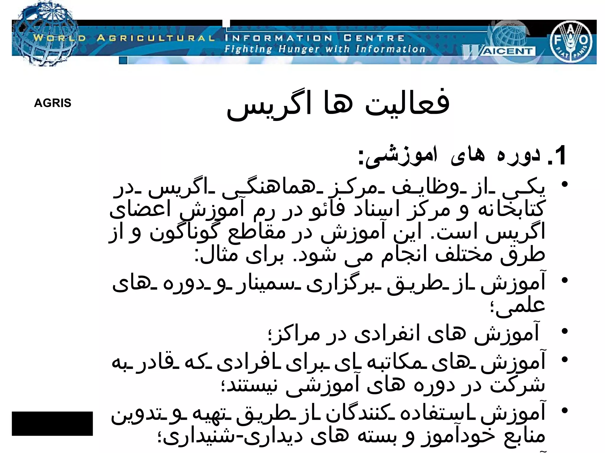 فعالیت ها اگریس 1.  دوره های آموزشی : یکی از وظایف مرکز هماهنگی اگریس در کتابخانه و مرکز اسناد فائو در رم آموزش اعضای اگریس است .  این آموزش در مقاطع گوناگون و از طرق مختلف انجام می شود .  برای مثال : آموزش از طریق برگزاری سمینار و دوره های علمی؛ آموزش های انفرادی در مراکز؛ آموزش های مکاتبه ای برای افرادی که قادر به شرکت در دوره های آموزشی نیستند؛ آموزش استفاده کنندگان از طریق تهیه و تدوین منابع خودآموز و بسته های دیداری - شنیداری؛ آموزش مدرسان . 