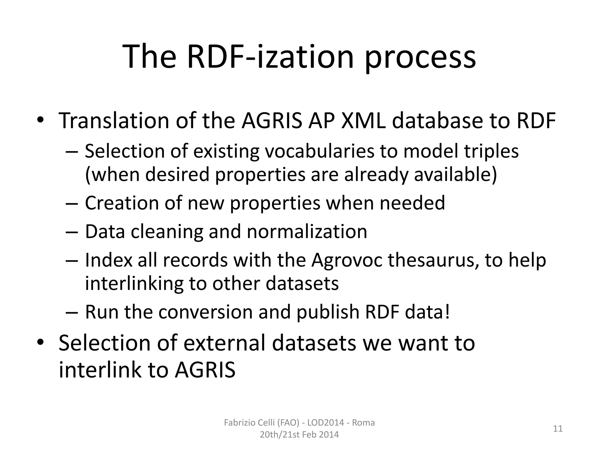 The RDF-ization process
• Translation of the AGRIS AP XML database to RDF
– Selection of existing vocabularies to model triples
(when desired properties are already available)
– Creation of new properties when needed
– Data cleaning and normalization
– Index all records with the Agrovoc thesaurus, to help
interlinking to other datasets
– Run the conversion and publish RDF data!

• Selection of external datasets we want to
interlink to AGRIS
Fabrizio Celli (FAO) - LOD2014 - Roma
20th/21st Feb 2014

11

 