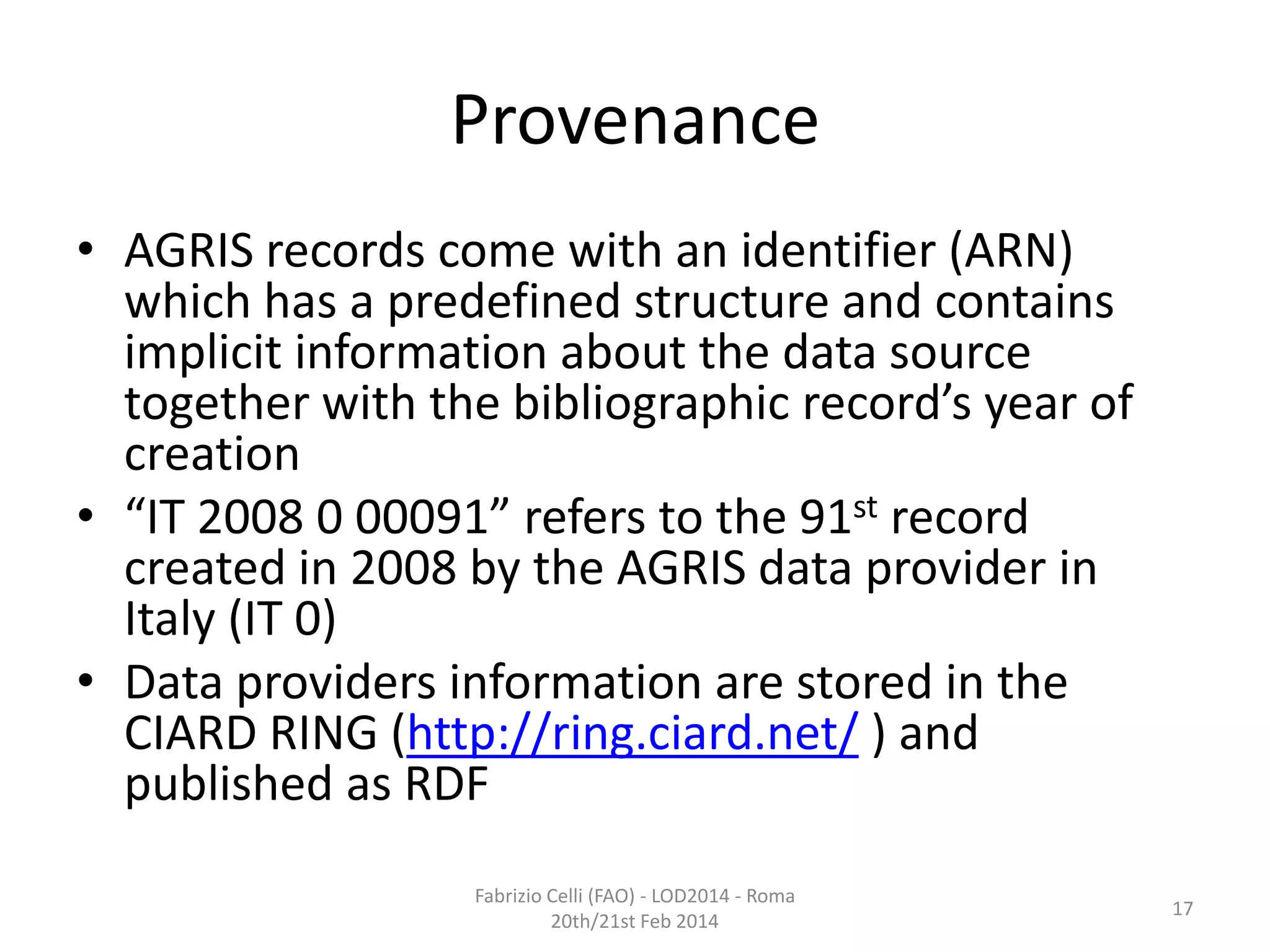 Provenance
• AGRIS records come with an identifier (ARN)
which has a predefined structure and contains
implicit information about the data source
together with the bibliographic record’s year of
creation
• “IT 2008 0 00091” refers to the 91st record
created in 2008 by the AGRIS data provider in
Italy (IT 0)
• Data providers information are stored in the
CIARD RING (http://ring.ciard.net/ ) and
published as RDF
Fabrizio Celli (FAO) - LOD2014 - Roma
20th/21st Feb 2014

17

 