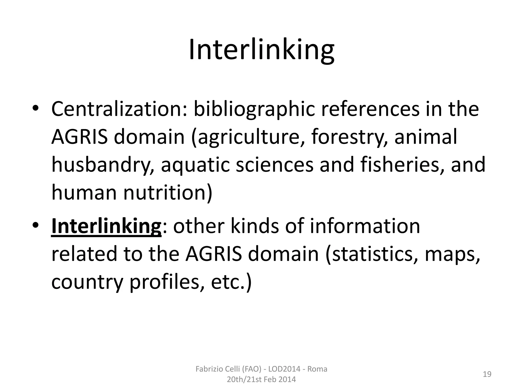 Interlinking
• Centralization: bibliographic references in the
AGRIS domain (agriculture, forestry, animal
husbandry, aquatic sciences and fisheries, and
human nutrition)
• Interlinking: other kinds of information
related to the AGRIS domain (statistics, maps,
country profiles, etc.)

Fabrizio Celli (FAO) - LOD2014 - Roma
20th/21st Feb 2014

19

 